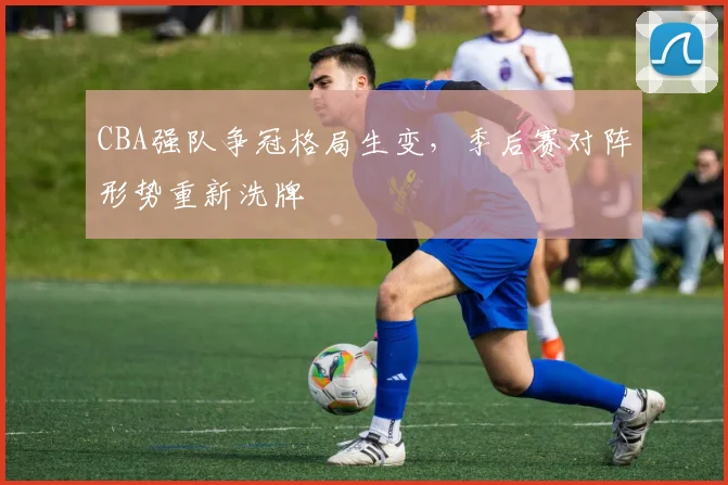 CBA强队争冠格局生变，季后赛对阵形势重新洗牌