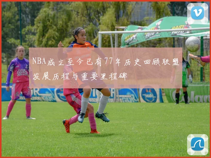 NBA成立至今已有77年历史回顾联盟发展历程与重要里程碑