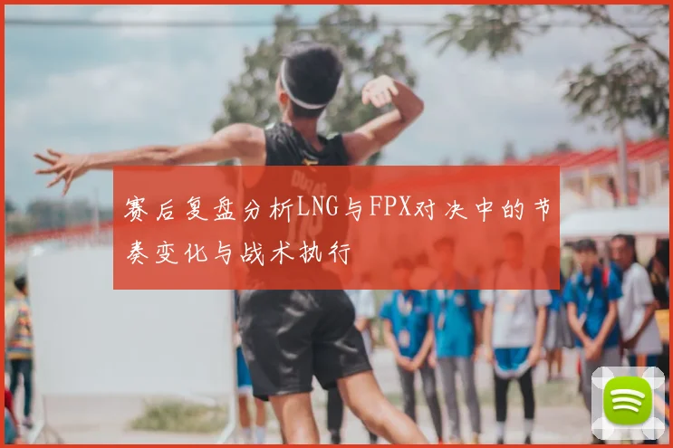 赛后复盘分析LNG与FPX对决中的节奏变化与战术执行