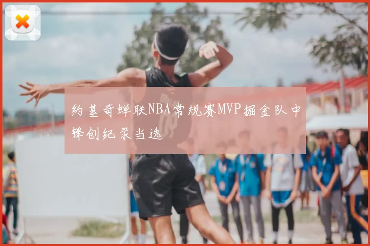 约基奇蝉联NBA常规赛MVP掘金队中锋创纪录当选