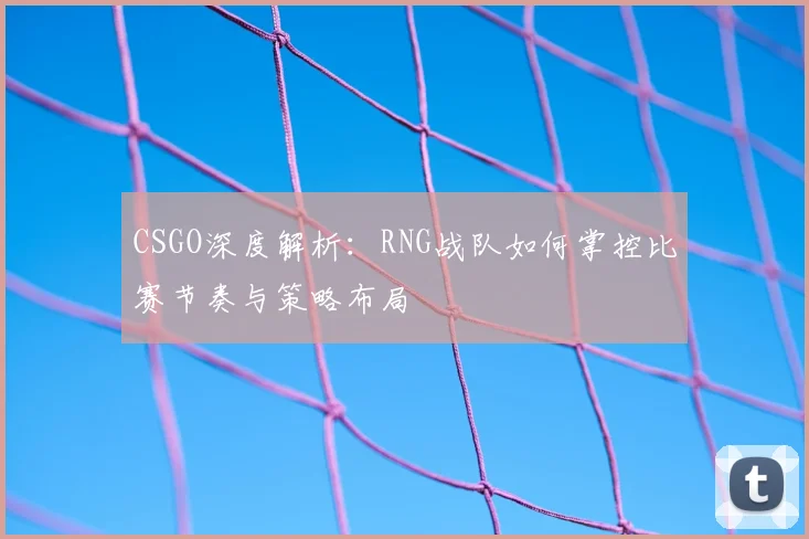 CSGO深度解析：RNG战队如何掌控比赛节奏与策略布局