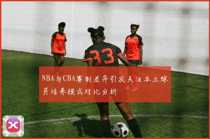 NBA与CBA赛制差异引发关注本土球员培养模式对比分析