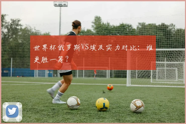 世界杯俄罗斯VS埃及实力对比：谁更胜一筹？
