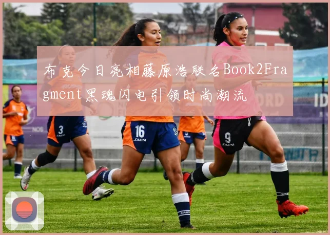 布克今日亮相藤原浩联名Book2Fragment黑魂闪电引领时尚潮流