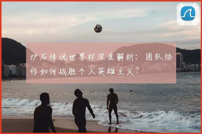 炉石传说世界杯深度解析：团队协作如何战胜个人英雄主义？
