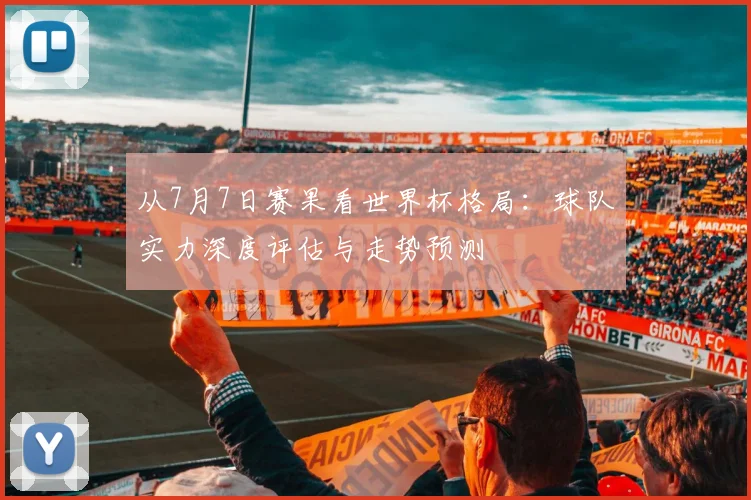 从7月7日赛果看世界杯格局:球队实力深度评估与走势预测