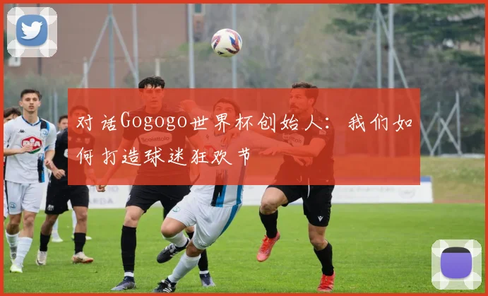 对话Gogogo世界杯创始人:我们如何打造球迷狂欢节