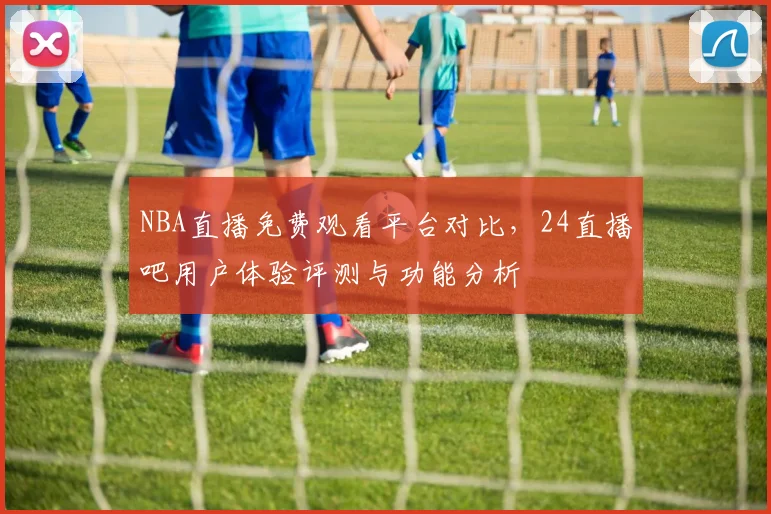 NBA直播免费观看平台对比，24直播吧用户体验评测与功能分析