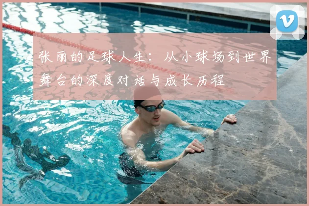 张丽的足球人生：从小球场到世界舞台的深度对话与成长历程