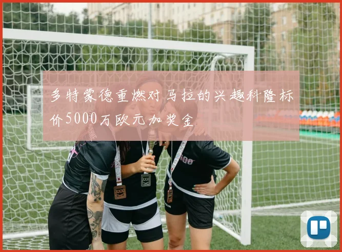 多特蒙德重燃对马拉的兴趣科隆标价5000万欧元加奖金