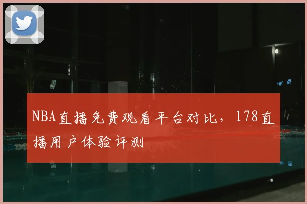 NBA直播免费观看平台对比，178直播用户体验评测