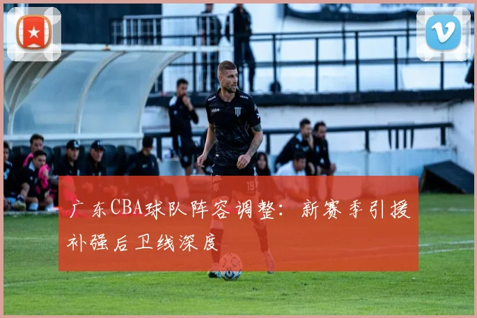 广东CBA球队阵容调整：新赛季引援补强后卫线深度