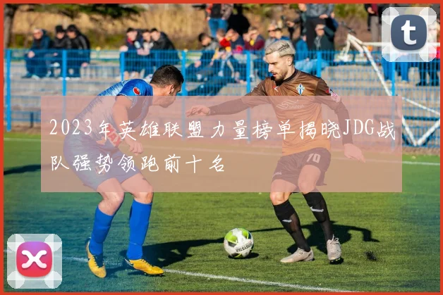 2023年英雄联盟力量榜单揭晓JDG战队强势领跑前十名