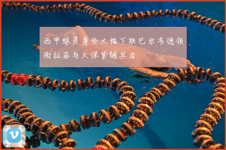 西甲球员身价大幅下跌巴尔韦德领衔拉菲与久保紧随其后