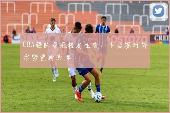 CBA强队争冠格局生变，季后赛对阵形势重新洗牌
