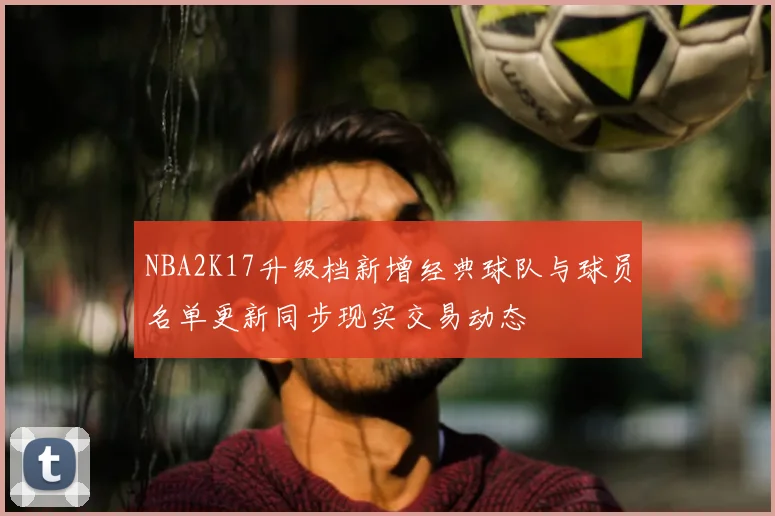 NBA2K17升级档新增经典球队与球员名单更新同步现实交易动态