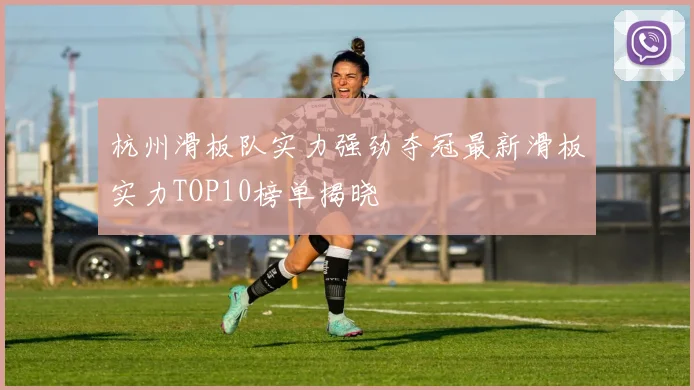 杭州滑板队实力强劲夺冠最新滑板实力TOP10榜单揭晓