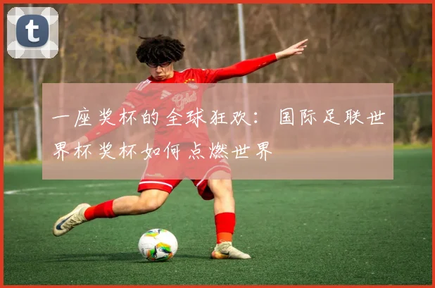 一座奖杯的全球狂欢：国际足联世界杯奖杯如何点燃世界