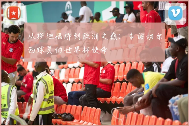 从斯坦福桥到欧洲之巅：专访切尔西球员的世界杯使命