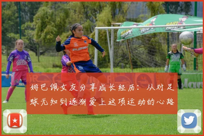 姆巴佩女友分享成长经历：从对足球无知到逐渐爱上这项运动的心路历程