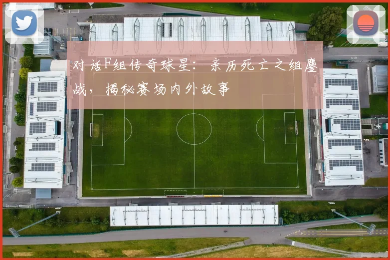 对话F组传奇球星:亲历死亡之组鏖战,揭秘赛场内外故事