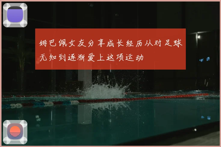 姆巴佩女友分享成长经历从对足球无知到逐渐爱上这项运动