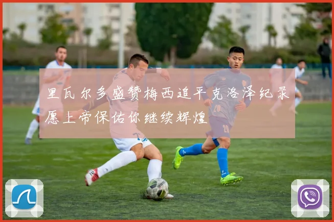 里瓦尔多盛赞梅西追平克洛泽纪录愿上帝保佑你继续辉煌
