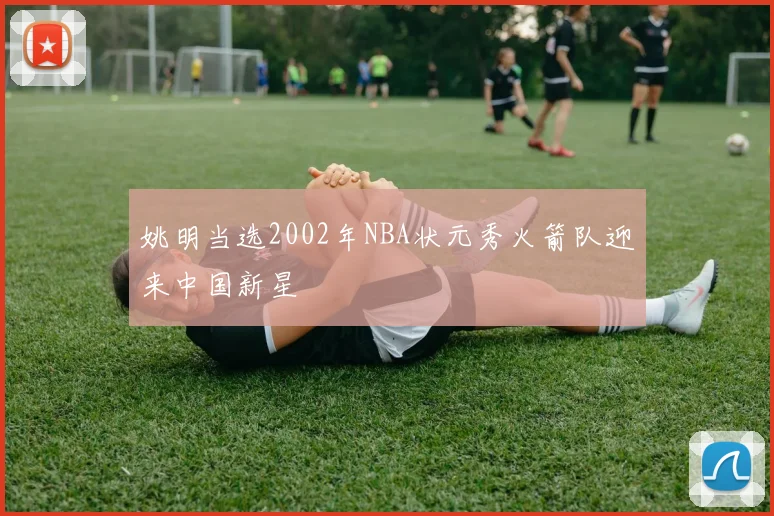 姚明当选2002年NBA状元秀火箭队迎来中国新星