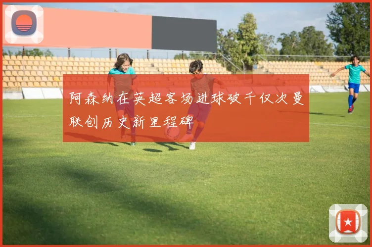 阿森纳在英超客场进球破千仅次曼联创历史新里程碑