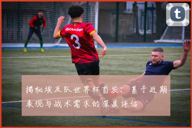 揭秘埃及队世界杯首发：基于近期表现与战术需求的深度评估