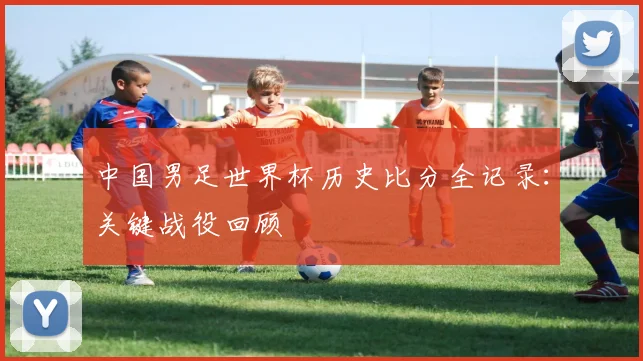 中国男足世界杯历史比分全记录：关键战役回顾