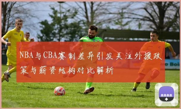 NBA与CBA赛制差异引发关注外援政策与薪资结构对比解析