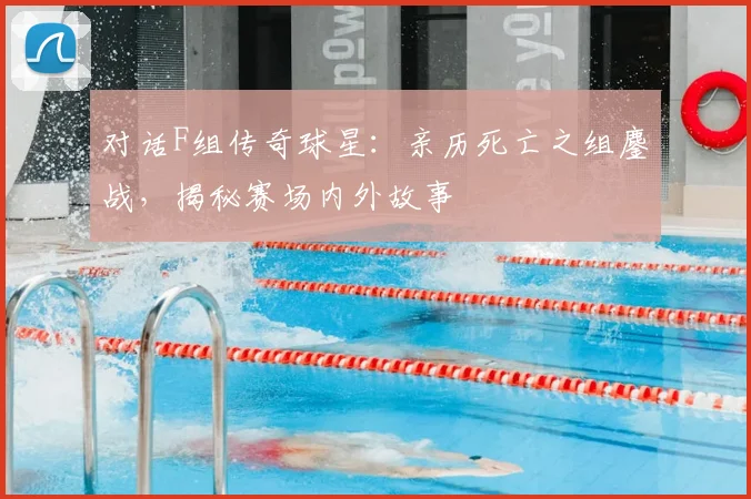 对话F组传奇球星：亲历死亡之组鏖战，揭秘赛场内外故事