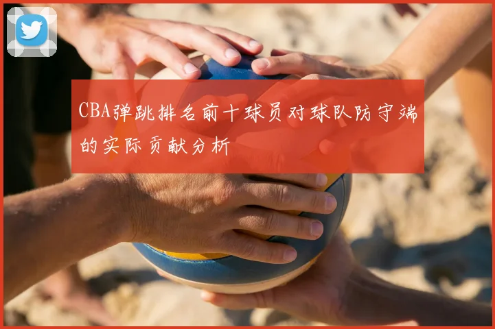 CBA弹跳排名前十球员对球队防守端的实际贡献分析