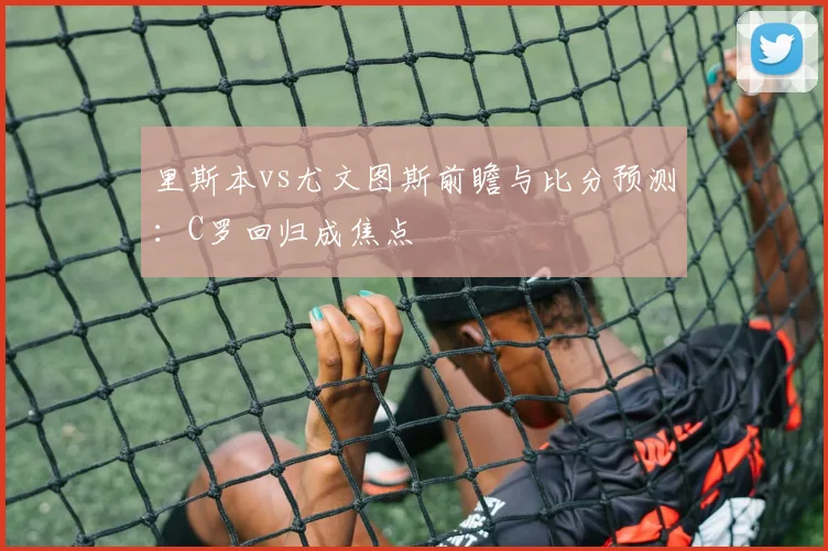 里斯本vs尤文图斯前瞻与比分预测:C罗回归成焦点
