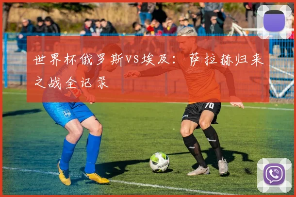 世界杯俄罗斯vs埃及:萨拉赫归来之战全记录