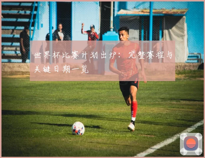 世界杯比赛计划出炉：完整赛程与关键日期一览