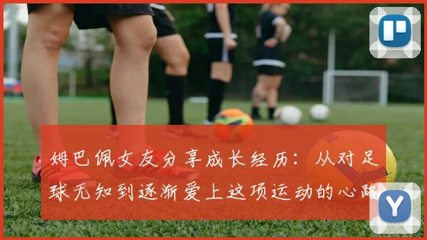 姆巴佩女友分享成长经历：从对足球无知到逐渐爱上这项运动的心路历程