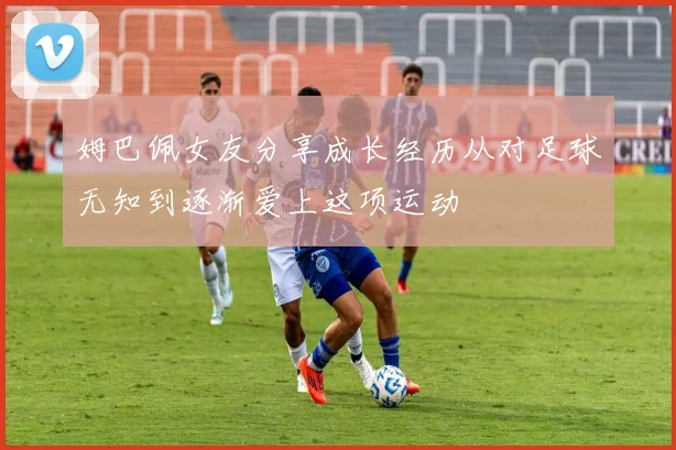 姆巴佩女友分享成长经历从对足球无知到逐渐爱上这项运动
