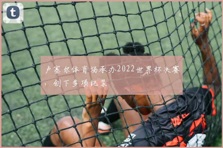 卢塞尔体育场承办2022世界杯决赛，创下多项纪录