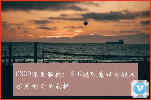 CSGO深度解析：BLG战队意识与战术运用的全面剖析