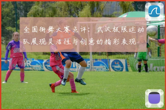 全国街舞大赛点评:武汉极限运动队展现灵活性与创意的精彩表现