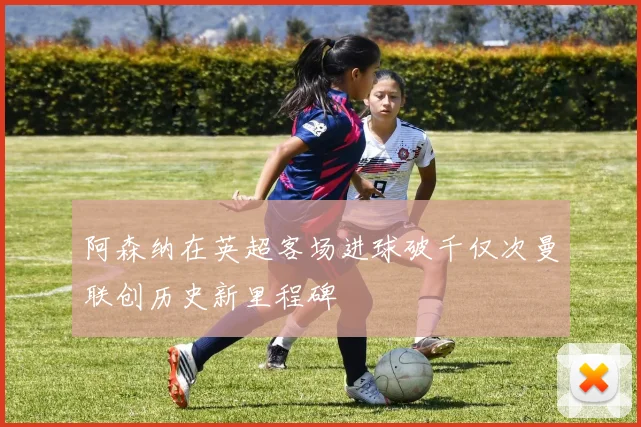 阿森纳在英超客场进球破千仅次曼联创历史新里程碑