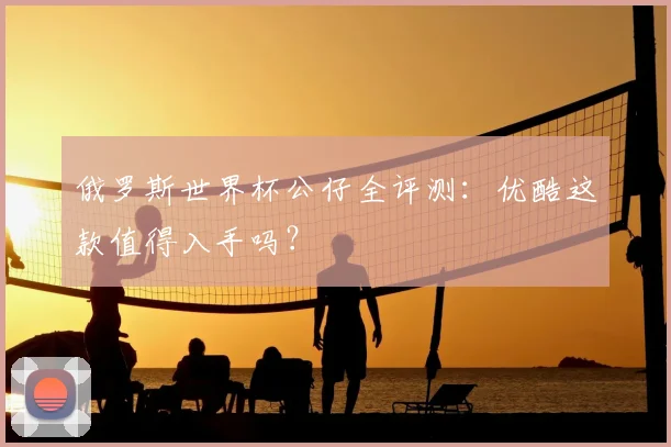 俄罗斯世界杯公仔全评测：优酷这款值得入手吗？