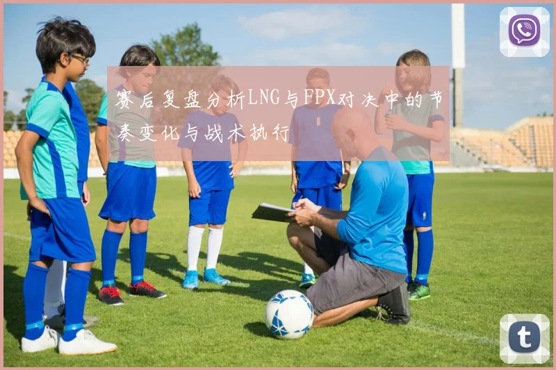 赛后复盘分析LNG与FPX对决中的节奏变化与战术执行