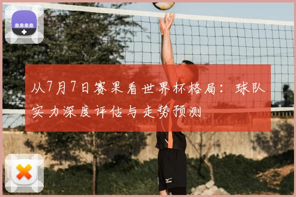 从7月7日赛果看世界杯格局:球队实力深度评估与走势预测