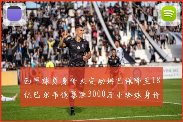 西甲球员身价大变动姆巴佩降至18亿巴尔韦德暴跌3000万小蜘蛛身价达1亿